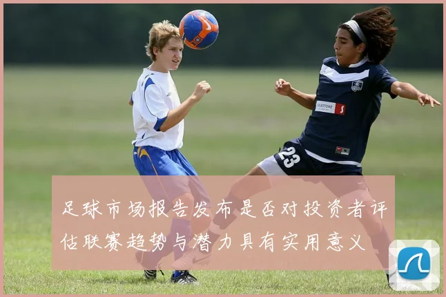 足球市场报告发布是否对投资者评估联赛趋势与潜力具有实用意义