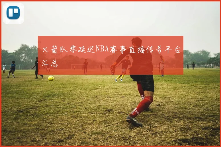 火箭队零延迟NBA赛事直播信号平台汇总