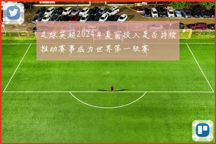 足球英超2024年夏窗投入是否持续推动赛事成为世界第一联赛