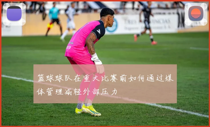 篮球球队在重大比赛前如何通过媒体管理减轻外部压力