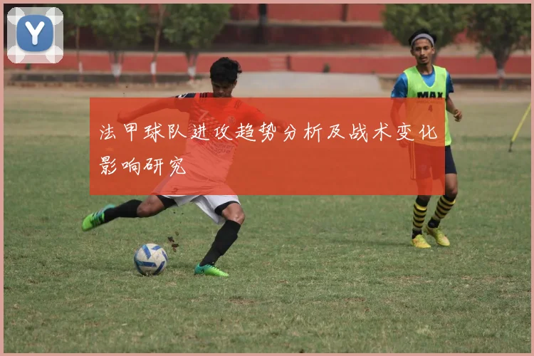 法甲球队进攻趋势分析及战术变化影响研究